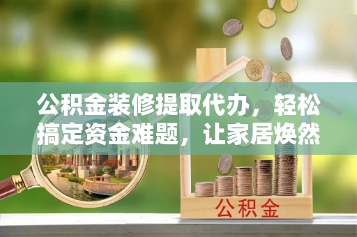 绥德公积金装修提取代办，轻松搞定资金难题，让家居焕然一新