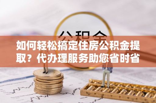 绥德如何轻松搞定住房公积金提取？代办理服务助您省时省力