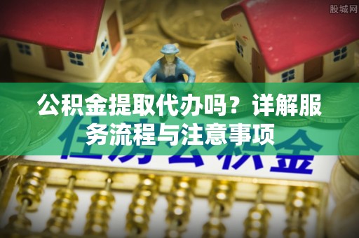 绥德公积金提取代办吗？详解服务流程与注意事项