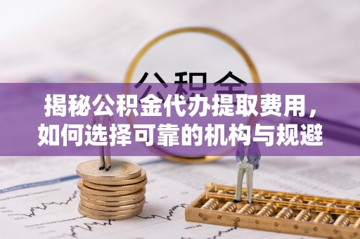 绥德揭秘公积金代办提取费用，如何选择可靠的机构与规避潜在风险