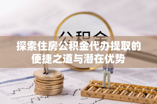 绥德探索住房公积金代办提取的便捷之道与潜在优势