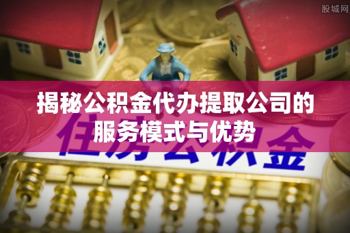 绥德揭秘公积金代办提取公司的服务模式与优势