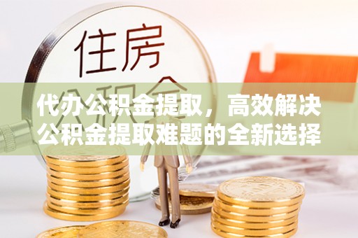 绥德代办公积金提取，高效解决公积金提取难题的全新选择