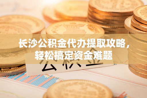 绥德长沙公积金代办提取攻略，轻松搞定资金难题
