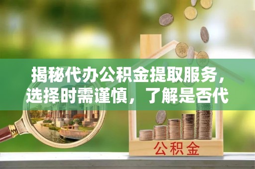 绥德揭秘代办公积金提取服务，选择时需谨慎，了解是否代办公积金提取可靠吗？