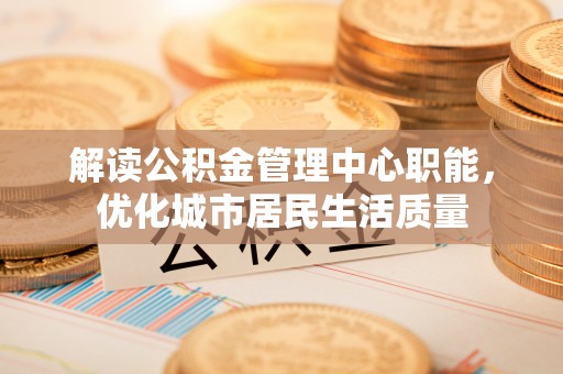 绥德解读公积金管理中心职能，优化城市居民生活质量