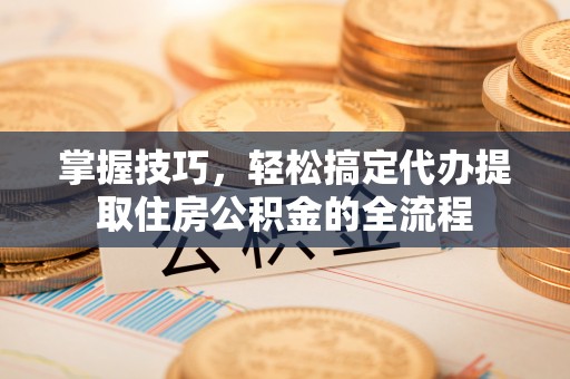 绥德掌握技巧，轻松搞定代办提取住房公积金的全流程
