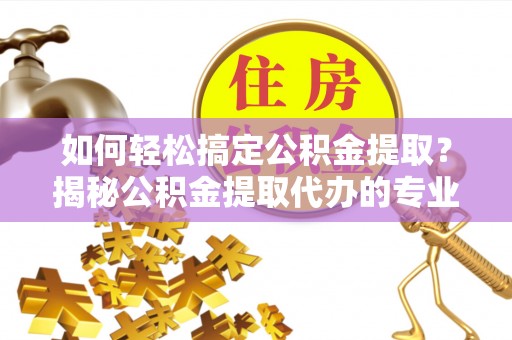 绥德如何轻松搞定公积金提取？揭秘公积金提取代办的专业服务
