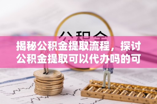 绥德揭秘公积金提取流程，探讨公积金提取可以代办吗的可行性与注意事项
