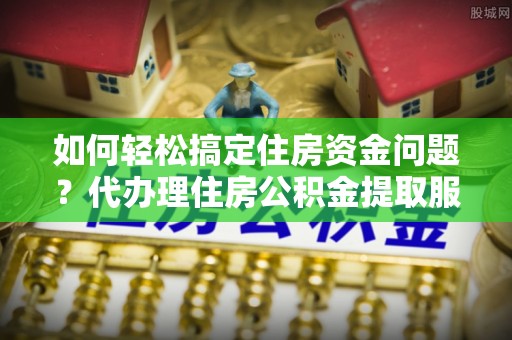 绥德如何轻松搞定住房资金问题？代办理住房公积金提取服务全解析