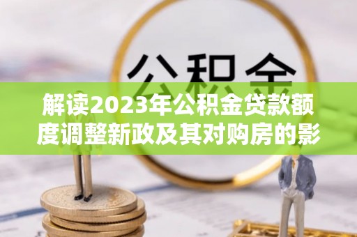 绥德解读2023年公积金贷款额度调整新政及其对购房的影响