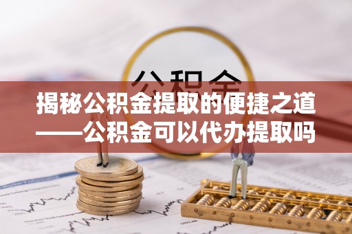 绥德揭秘公积金提取的便捷之道——公积金可以代办提取吗？