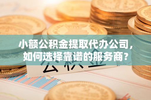绥德小额公积金提取代办公司，如何选择靠谱的服务商？