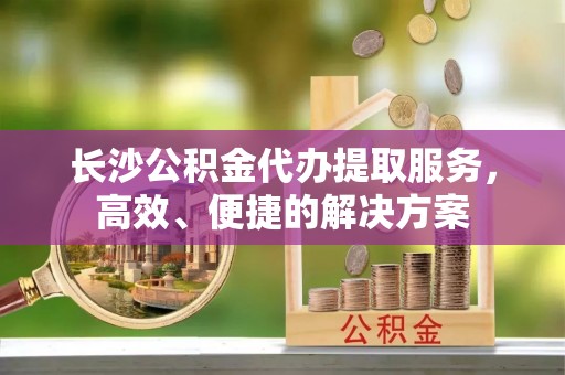 绥德长沙公积金代办提取服务，高效、便捷的解决方案