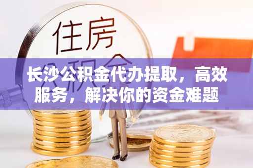绥德长沙公积金代办提取，高效服务，解决你的资金难题