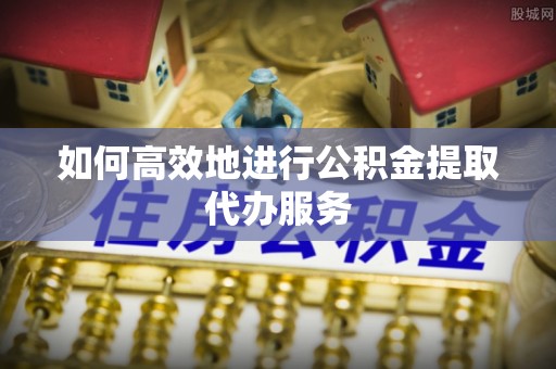 绥德如何高效地进行公积金提取代办服务