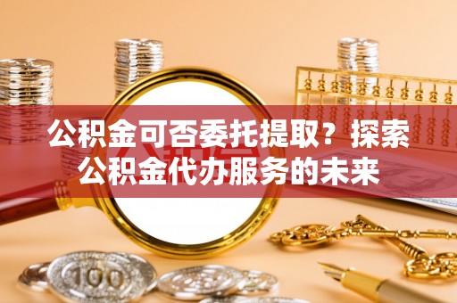 绥德公积金可否委托提取？探索公积金代办服务的未来
