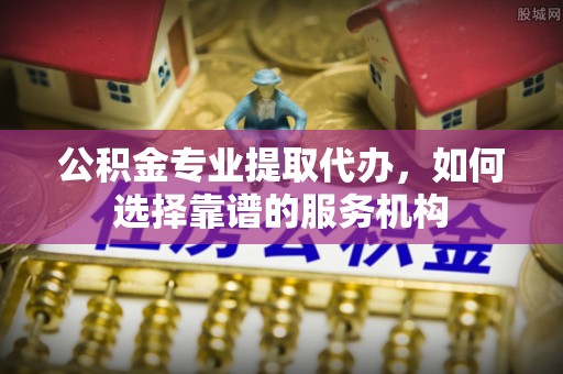 绥德公积金专业提取代办，如何选择靠谱的服务机构